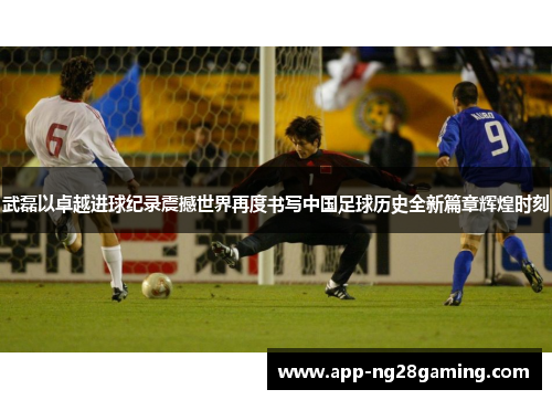 武磊以卓越进球纪录震撼世界再度书写中国足球历史全新篇章辉煌时刻