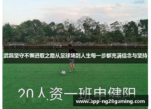 武磊坚守不懈进取之路从足球场到人生每一步都充满信念与坚持