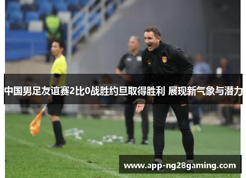 中国男足友谊赛2比0战胜约旦取得胜利 展现新气象与潜力