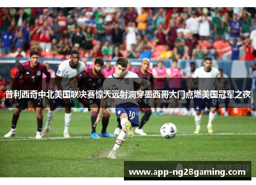 普利西奇中北美国联决赛惊天远射洞穿墨西哥大门点燃美国冠军之夜